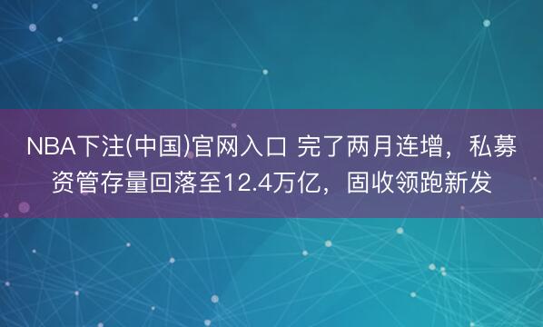 NBA下注(中国)官网入口 完了两月连增，私募资管存量回落至12.4万亿，固收领跑新发