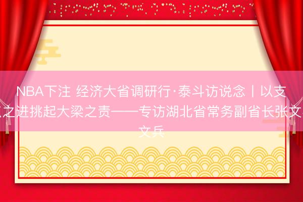 NBA下注 经济大省调研行·泰斗访说念丨以支点之进挑起大梁之责——专访湖北省常务副省长张文兵