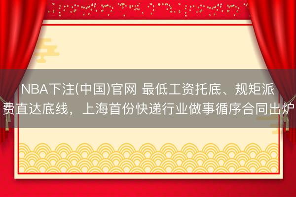 NBA下注(中国)官网 最低工资托底、规矩派费直达底线，上海首份快递行业做事循序合同出炉