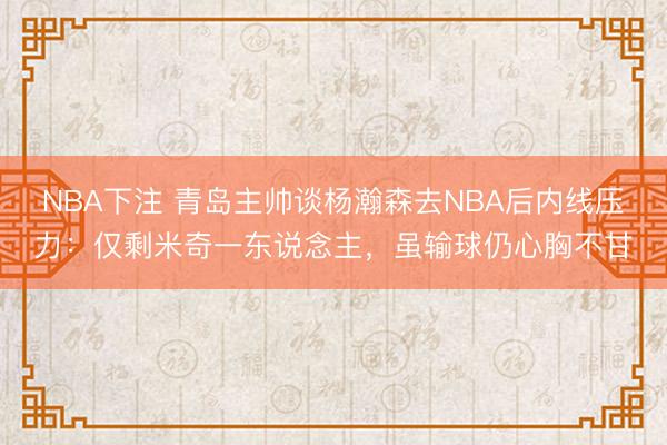 NBA下注 青岛主帅谈杨瀚森去NBA后内线压力：仅剩米奇一东说念主，虽输球仍心胸不甘