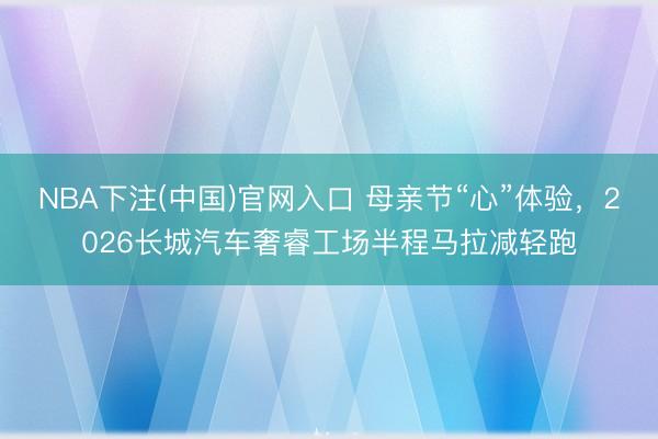 NBA下注(中国)官网入口 母亲节“心”体验，2026长城汽车奢睿工场半程马拉减轻跑