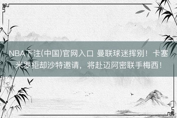 NBA下注(中国)官网入口 曼联球迷挥别！卡塞米罗拒却沙特邀请，将赴迈阿密联手梅西！