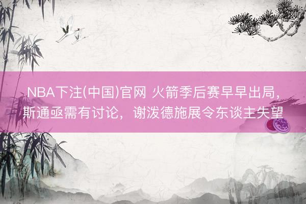 NBA下注(中国)官网 火箭季后赛早早出局，斯通亟需有讨论，谢泼德施展令东谈主失望