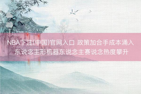 NBA下注(中国)官网入口 政策加合手成本涌入 东说念主形机器东说念主赛说念热度攀升
