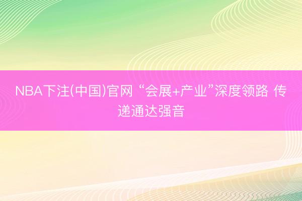 NBA下注(中国)官网 “会展+产业”深度领路 传递通达强音