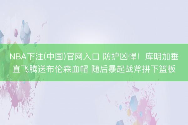 NBA下注(中国)官网入口 防护凶悍！库明加垂直飞腾送布伦森血帽 随后暴起战斧拼下篮板