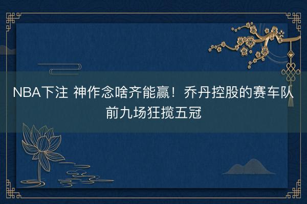 NBA下注 神作念啥齐能赢！乔丹控股的赛车队前九场狂揽五冠