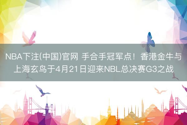 NBA下注(中国)官网 手合手冠军点！香港金牛与上海玄鸟于4月21日迎来NBL总决赛G3之战