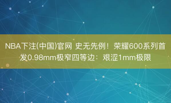NBA下注(中国)官网 史无先例！荣耀600系列首发0.98mm极窄四等边：艰涩1mm极限