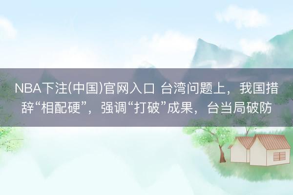 NBA下注(中国)官网入口 台湾问题上，我国措辞“相配硬”，强调“打破”成果，台当局破防