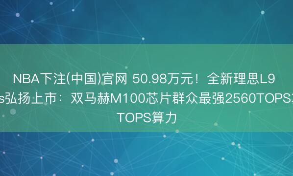 NBA下注(中国)官网 50.98万元！全新理思L9 Livis弘扬上市：双马赫M100芯片群众最强2560TOPS算力