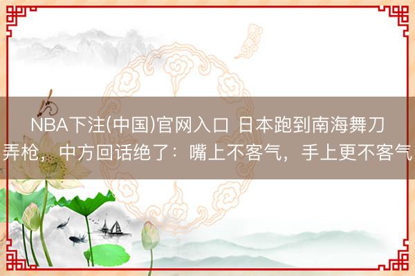 NBA下注(中国)官网入口 日本跑到南海舞刀弄枪，中方回话绝了：嘴上不客气，手上更不客气