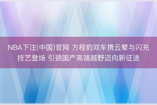 NBA下注(中国)官网 方程豹双车携云辇与闪充技艺登场 引颈国产高端越野迈向新征途