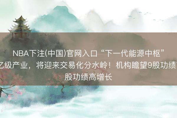 NBA下注(中国)官网入口 “下一代能源中枢” ！万亿级产业，将迎来交易化分水岭！机构瞻望9股功绩高增长