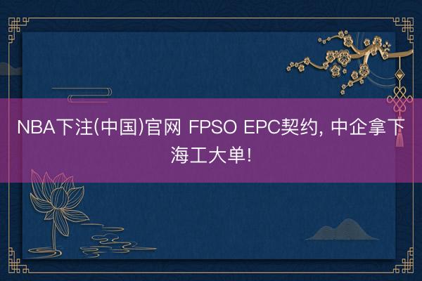 NBA下注(中国)官网 FPSO EPC契约， 中企拿下海工大单!