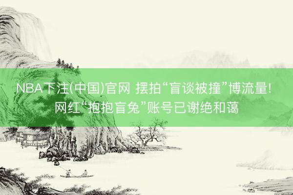 NBA下注(中国)官网 摆拍“盲谈被撞”博流量! 网红“抱抱盲兔”账号已谢绝和蔼