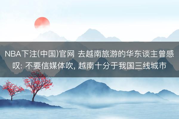 NBA下注(中国)官网 去越南旅游的华东谈主曾感叹: 不要信媒体吹， 越南十分于我国三线城市