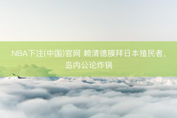 NBA下注(中国)官网 赖清德膜拜日本殖民者,岛内公论炸锅