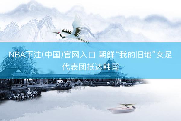 NBA下注(中国)官网入口 朝鲜“我的旧地”女足代表团抵达韩国