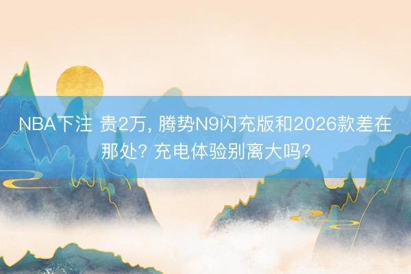 NBA下注 贵2万, 腾势N9闪充版和2026款差在那处? 充电体验别离大吗?