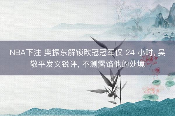 NBA下注 樊振东解锁欧冠冠军仅 24 小时， 吴敬平发文锐评， 不测露馅他的处境