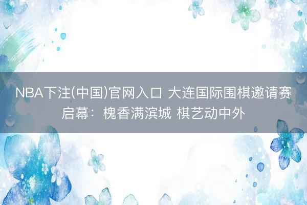 NBA下注(中国)官网入口 大连国际围棋邀请赛启幕：槐香满滨城 棋艺动中外