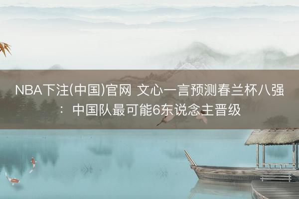 NBA下注(中国)官网 文心一言预测春兰杯八强：中国队最可能6东说念主晋级