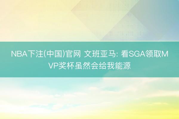 NBA下注(中国)官网 文班亚马: 看SGA领取MVP奖杯虽然会给我能源