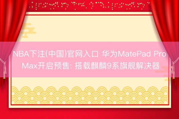 NBA下注(中国)官网入口 华为MatePad Pro Max开启预售: 搭载麒麟9系旗舰解决器