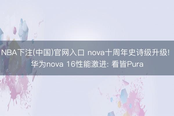 NBA下注(中国)官网入口 nova十周年史诗级升级! 华为nova 16性能激进: 看皆Pura