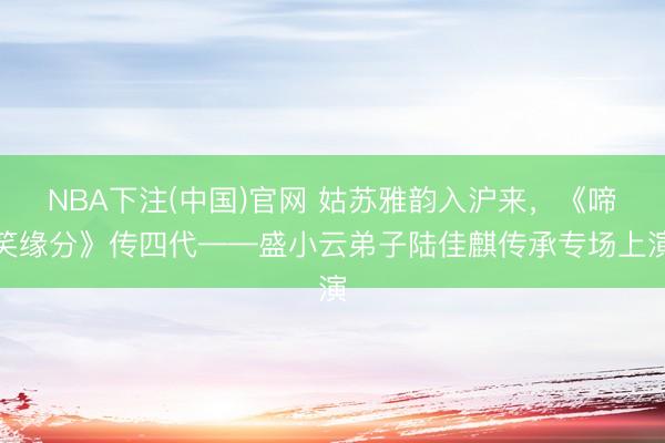NBA下注(中国)官网 姑苏雅韵入沪来，《啼笑缘分》传四代——盛小云弟子陆佳麒传承专场上演