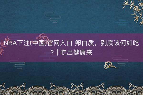 NBA下注(中国)官网入口 卵白质，到底该何如吃？| 吃出健康来