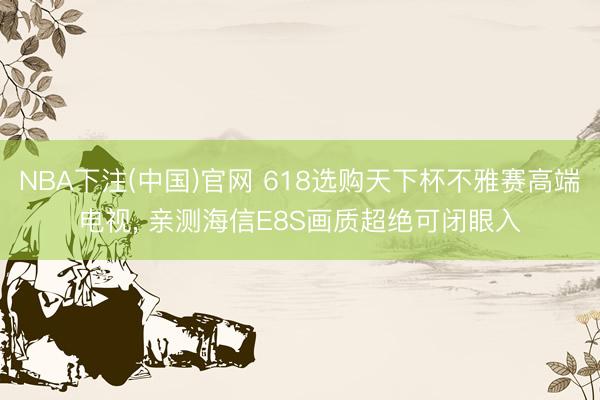 NBA下注(中国)官网 618选购天下杯不雅赛高端电视， 亲测海信E8S画质超绝可闭眼入