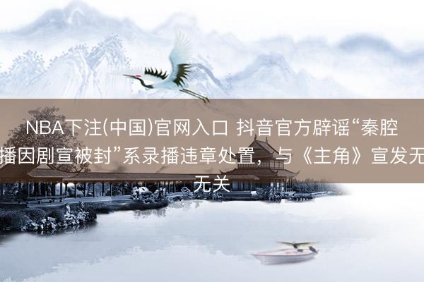 NBA下注(中国)官网入口 抖音官方辟谣“秦腔直播因剧宣被封”系录播违章处置，与《主角》宣发无关
