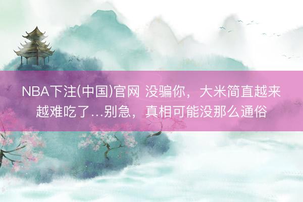 NBA下注(中国)官网 没骗你，大米简直越来越难吃了…别急，真相可能没那么通俗