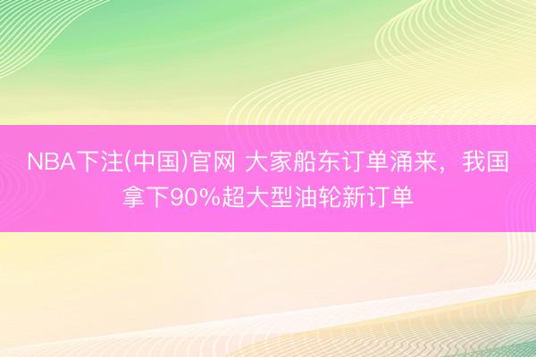 NBA下注(中国)官网 大家船东订单涌来,我国拿下90%超大型油轮新订单