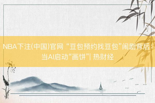 NBA下注(中国)官网 “豆包预约找豆包”闹剧背后：当AI启动“画饼”| 热财经