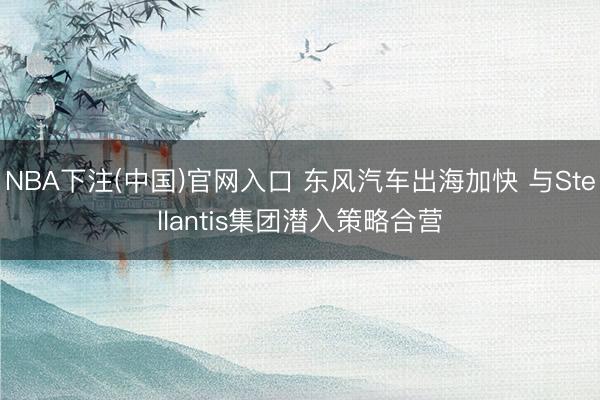 NBA下注(中国)官网入口 东风汽车出海加快 与Stellantis集团潜入策略合营