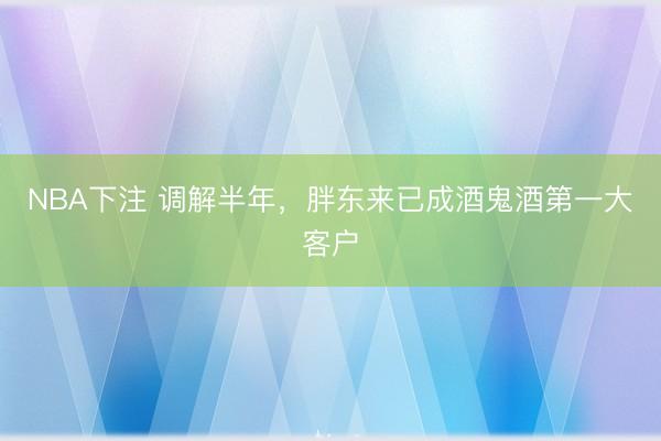 NBA下注 调解半年，胖东来已成酒鬼酒第一大客户