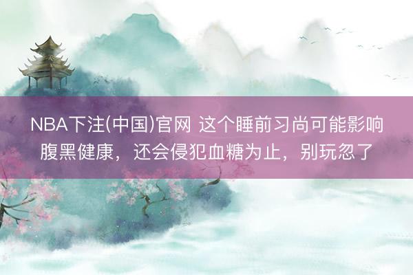 NBA下注(中国)官网 这个睡前习尚可能影响腹黑健康，还会侵犯血糖为止，别玩忽了