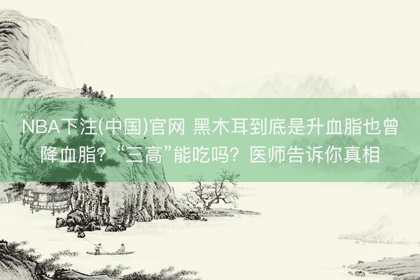NBA下注(中国)官网 黑木耳到底是升血脂也曾降血脂？“三高”能吃吗？医师告诉你真相