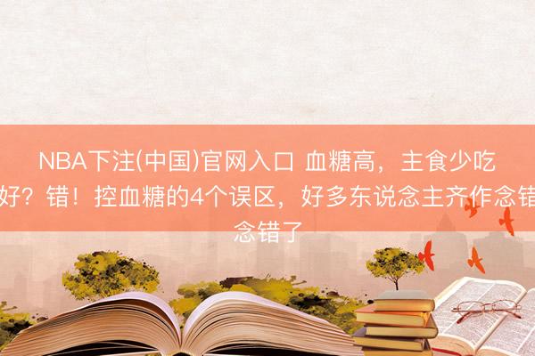 NBA下注(中国)官网入口 血糖高，主食少吃为好？错！控血糖的4个误区，好多东说念主齐作念错了