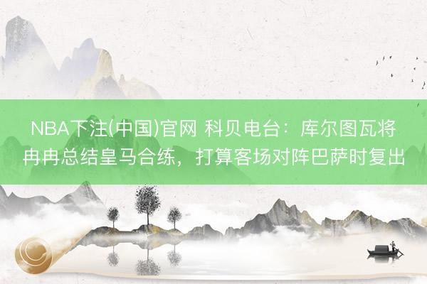 NBA下注(中国)官网 科贝电台：库尔图瓦将冉冉总结皇马合练，打算客场对阵巴萨时复出