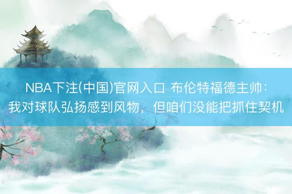 NBA下注(中国)官网入口 布伦特福德主帅：我对球队弘扬感到风物，但咱们没能把抓住契机