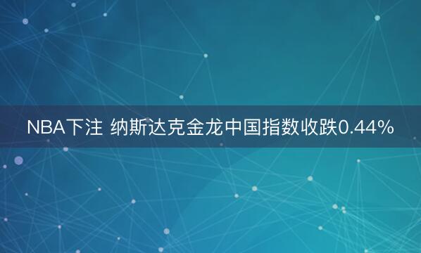 NBA下注 纳斯达克金龙中国指数收跌0.44%
