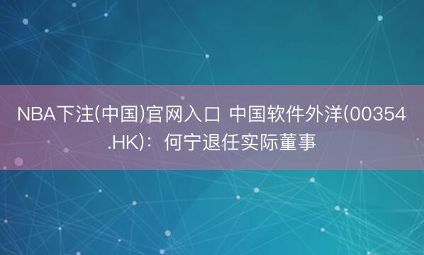 NBA下注(中国)官网入口 中国软件外洋(00354.HK)：何宁退任实际董事