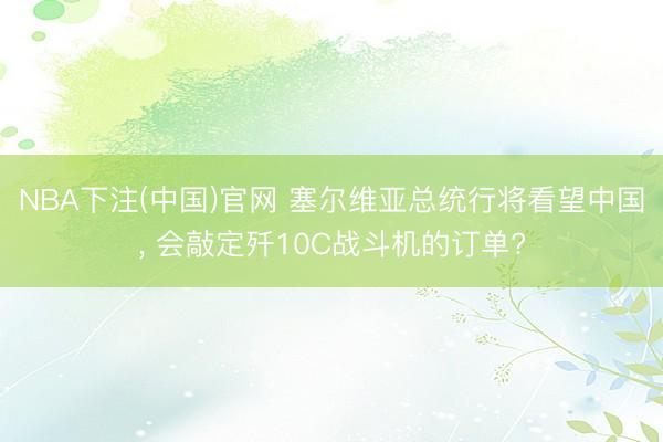 NBA下注(中国)官网 塞尔维亚总统行将看望中国， 会敲定歼10C战斗机的订单?