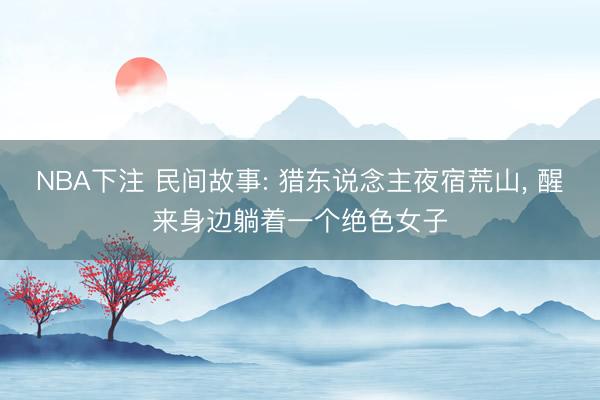 NBA下注 民间故事: 猎东说念主夜宿荒山， 醒来身边躺着一个绝色女子