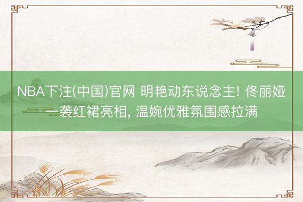 NBA下注(中国)官网 明艳动东说念主! 佟丽娅一袭红裙亮相， 温婉优雅氛围感拉满