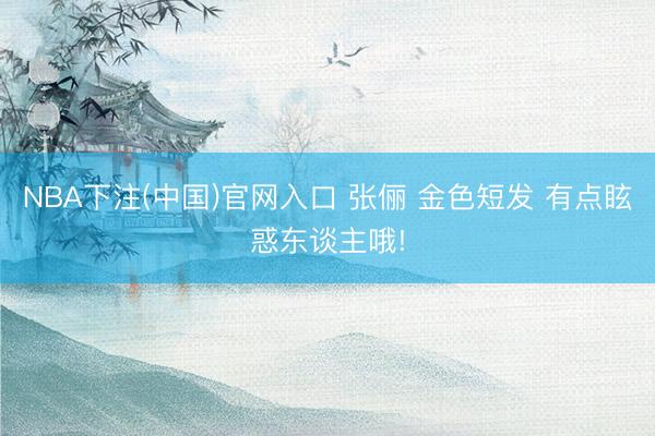 NBA下注(中国)官网入口 张俪 金色短发 有点眩惑东谈主哦!